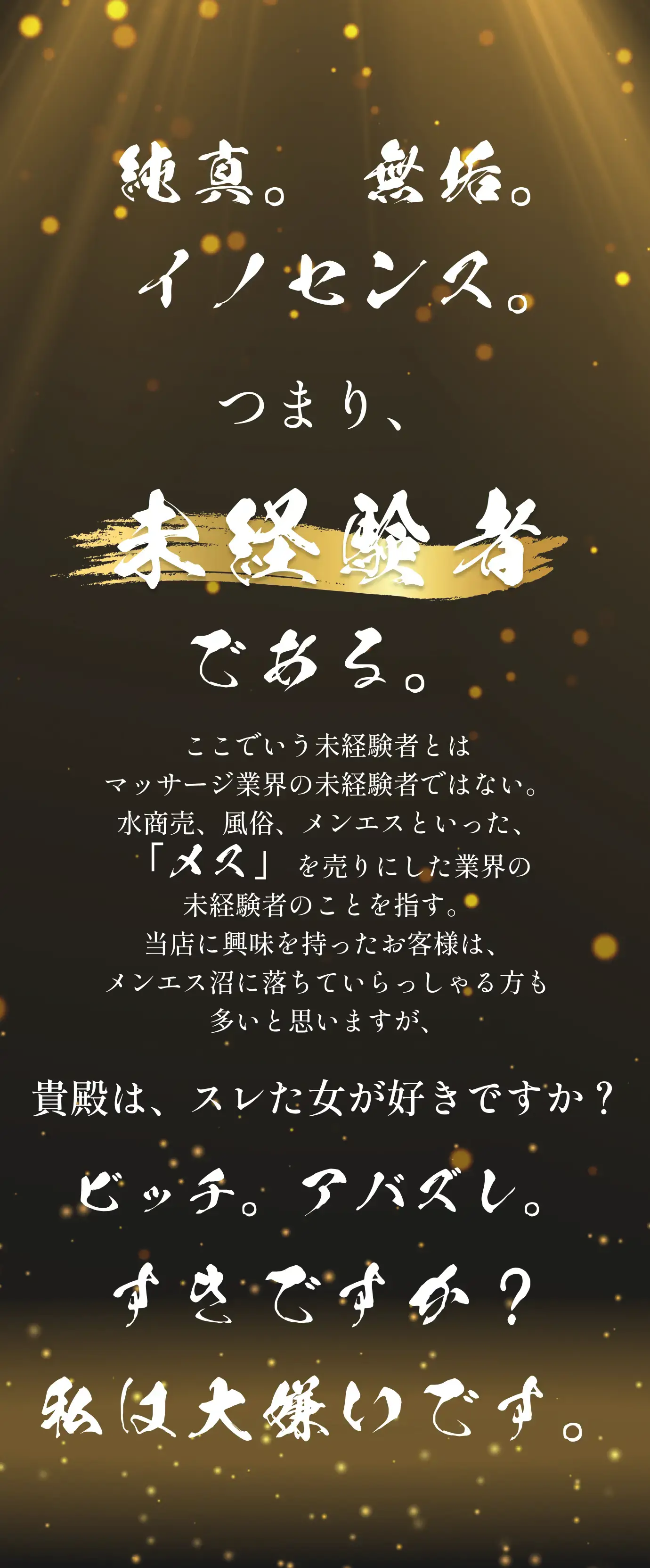 純真 無垢 イノセンス つまり未経験者である ここでいう未経験者とはマッサージ業界の未経験者ではない。水商売、風俗、メンエスといった「メス」を売りにした業界の未経験者の事を指す。当店に興味を持ったお客様はメンエス沼に落ちていらっしゃる方も多いと思いますが、ビッチ。アバズレ好きですか？私は大嫌いです。